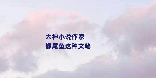 大神小说作家 像尾鱼这种文笔